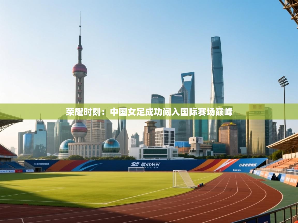 荣耀时刻:中国女足成功闯入国际赛场巅峰